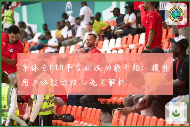 华体会hth平台新版功能介绍：提升用户体验的核心亮点解析