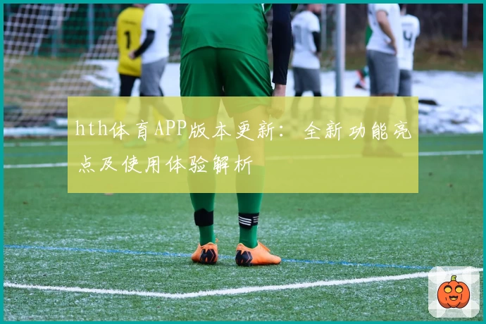hth体育APP版本更新：全新功能亮点及使用体验解析