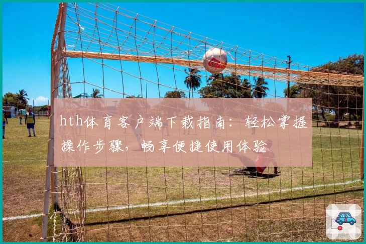 hth体育客户端下载指南：轻松掌握操作步骤，畅享便捷使用体验